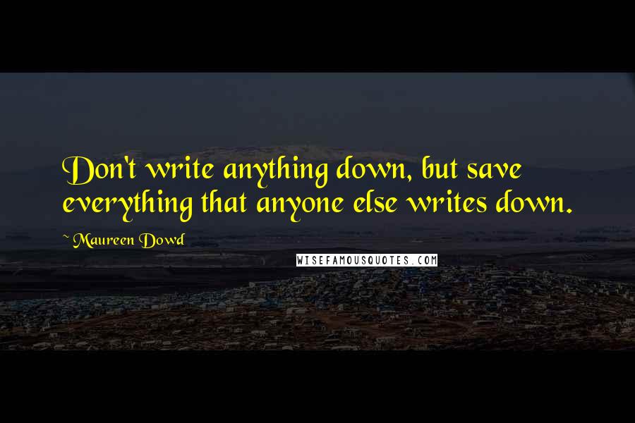 Maureen Dowd Quotes: Don't write anything down, but save everything that anyone else writes down.