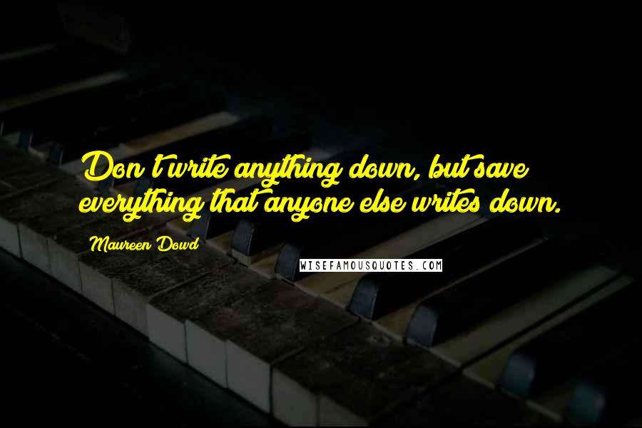 Maureen Dowd Quotes: Don't write anything down, but save everything that anyone else writes down.