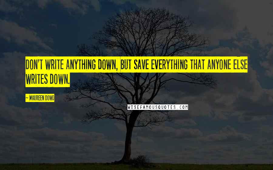 Maureen Dowd Quotes: Don't write anything down, but save everything that anyone else writes down.