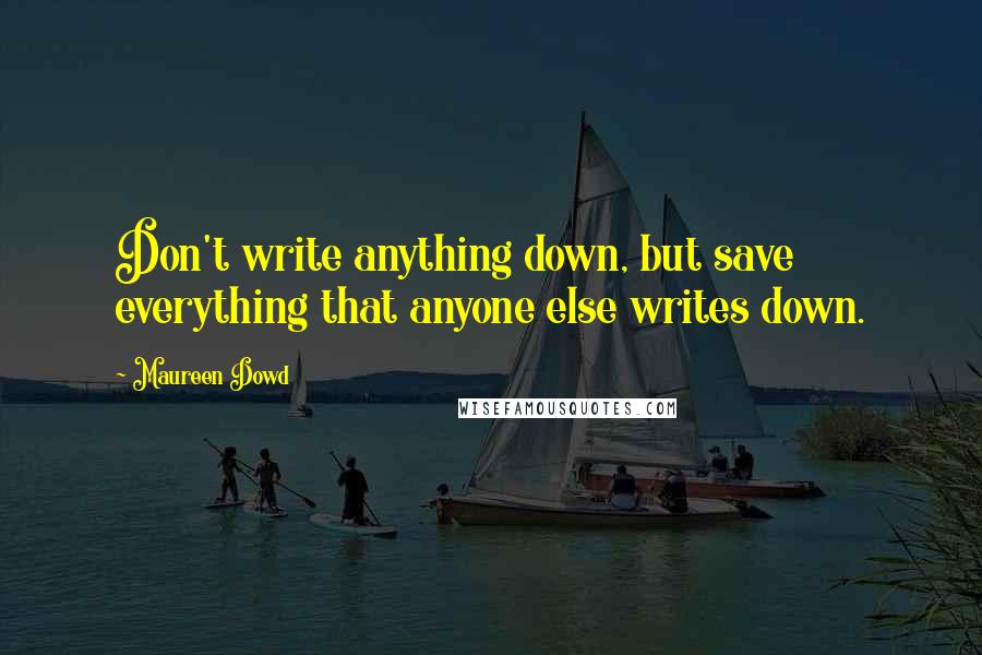 Maureen Dowd Quotes: Don't write anything down, but save everything that anyone else writes down.