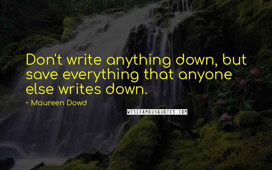 Maureen Dowd Quotes: Don't write anything down, but save everything that anyone else writes down.