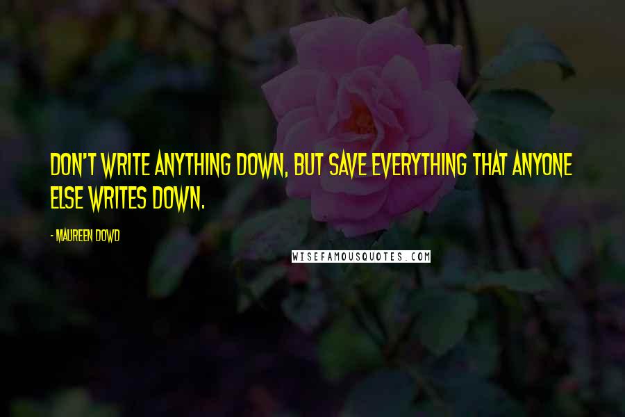 Maureen Dowd Quotes: Don't write anything down, but save everything that anyone else writes down.