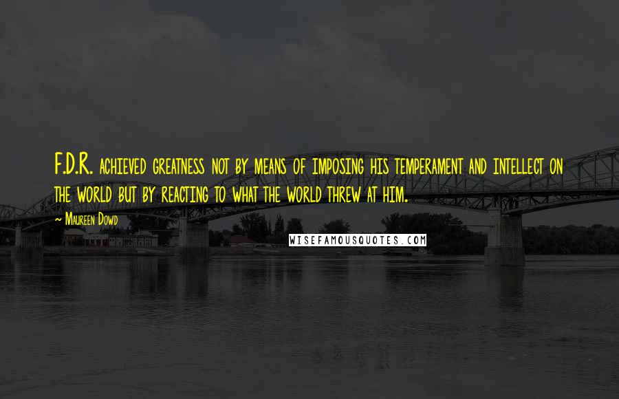 Maureen Dowd Quotes: F.D.R. achieved greatness not by means of imposing his temperament and intellect on the world but by reacting to what the world threw at him.