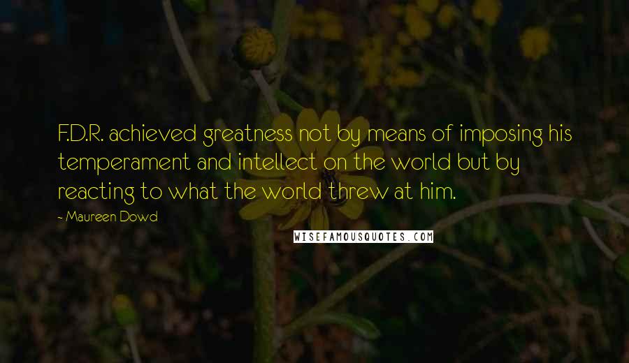 Maureen Dowd Quotes: F.D.R. achieved greatness not by means of imposing his temperament and intellect on the world but by reacting to what the world threw at him.