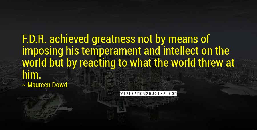 Maureen Dowd Quotes: F.D.R. achieved greatness not by means of imposing his temperament and intellect on the world but by reacting to what the world threw at him.