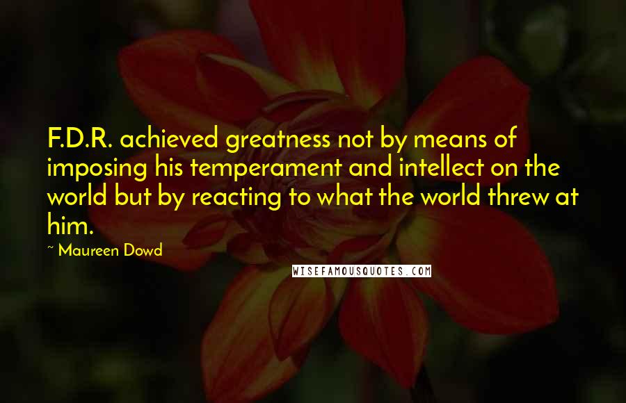 Maureen Dowd Quotes: F.D.R. achieved greatness not by means of imposing his temperament and intellect on the world but by reacting to what the world threw at him.
