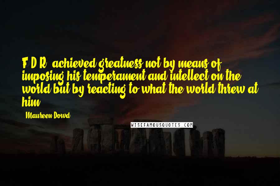 Maureen Dowd Quotes: F.D.R. achieved greatness not by means of imposing his temperament and intellect on the world but by reacting to what the world threw at him.