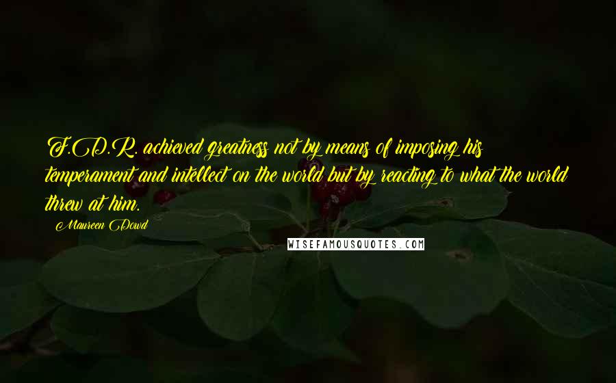 Maureen Dowd Quotes: F.D.R. achieved greatness not by means of imposing his temperament and intellect on the world but by reacting to what the world threw at him.