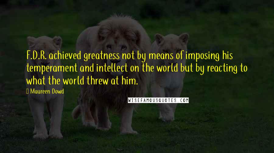 Maureen Dowd Quotes: F.D.R. achieved greatness not by means of imposing his temperament and intellect on the world but by reacting to what the world threw at him.