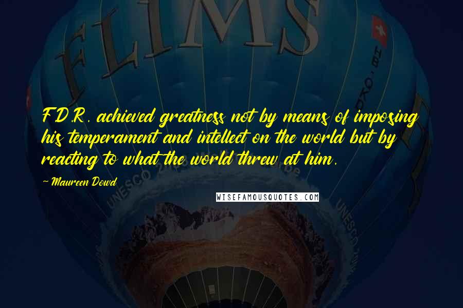 Maureen Dowd Quotes: F.D.R. achieved greatness not by means of imposing his temperament and intellect on the world but by reacting to what the world threw at him.