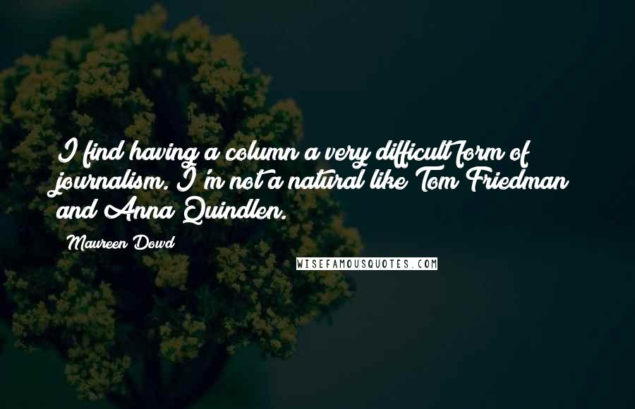 Maureen Dowd Quotes: I find having a column a very difficult form of journalism. I'm not a natural like Tom Friedman and Anna Quindlen.