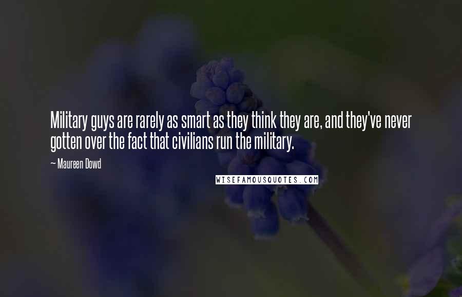 Maureen Dowd Quotes: Military guys are rarely as smart as they think they are, and they've never gotten over the fact that civilians run the military.