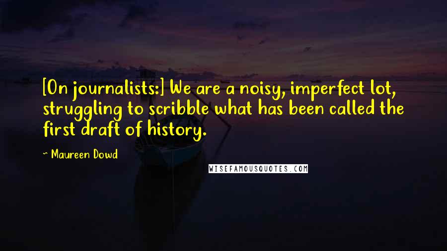 Maureen Dowd Quotes: [On journalists:] We are a noisy, imperfect lot, struggling to scribble what has been called the first draft of history.