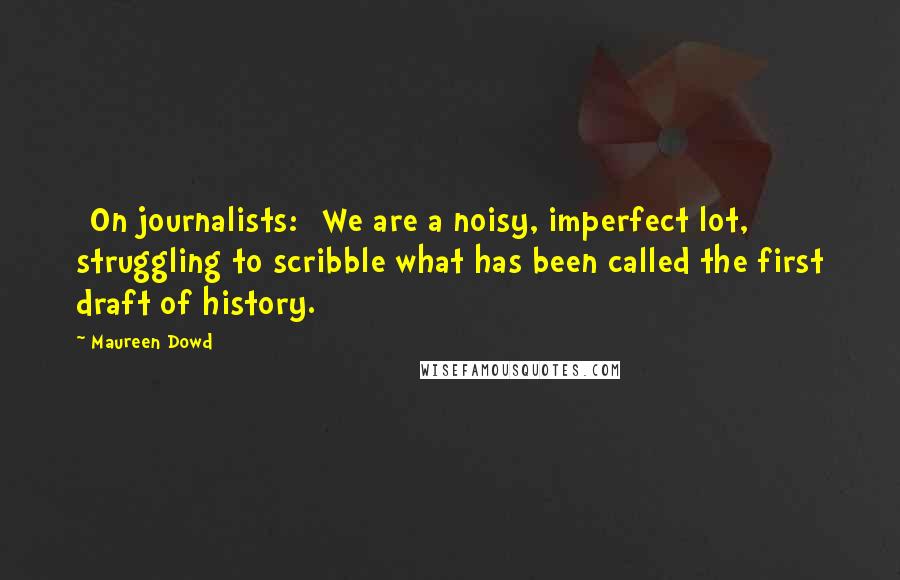 Maureen Dowd Quotes: [On journalists:] We are a noisy, imperfect lot, struggling to scribble what has been called the first draft of history.