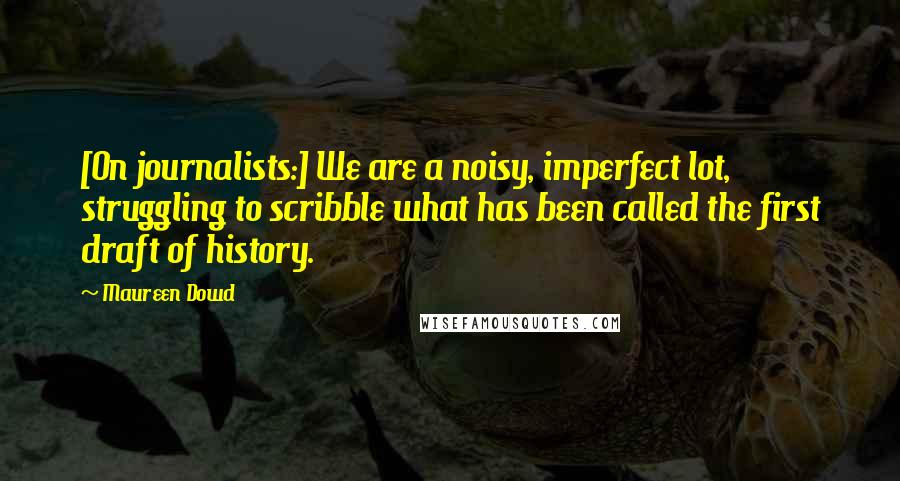 Maureen Dowd Quotes: [On journalists:] We are a noisy, imperfect lot, struggling to scribble what has been called the first draft of history.