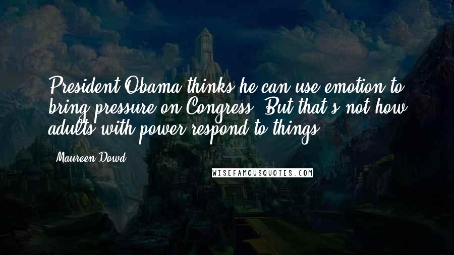 Maureen Dowd Quotes: President Obama thinks he can use emotion to bring pressure on Congress. But that's not how adults with power respond to things.