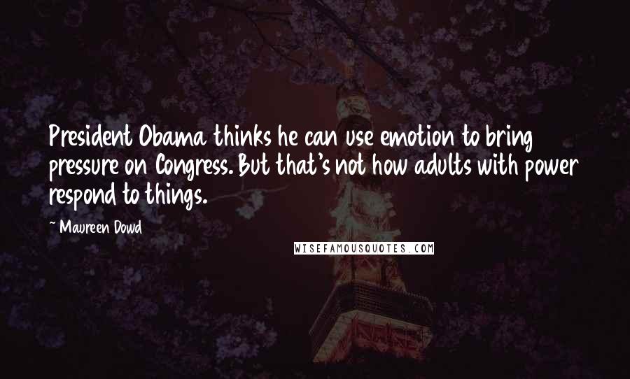 Maureen Dowd Quotes: President Obama thinks he can use emotion to bring pressure on Congress. But that's not how adults with power respond to things.