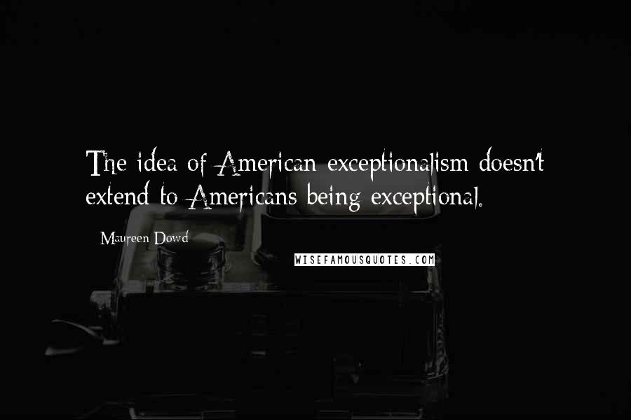 Maureen Dowd Quotes: The idea of American exceptionalism doesn't extend to Americans being exceptional.