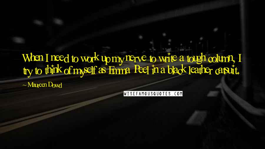 Maureen Dowd Quotes: When I need to work up my nerve to write a tough column, I try to think of myself as Emma Peel in a black leather catsuit.