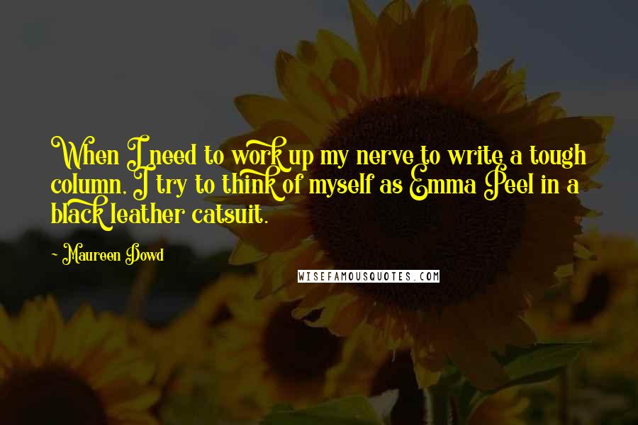 Maureen Dowd Quotes: When I need to work up my nerve to write a tough column, I try to think of myself as Emma Peel in a black leather catsuit.