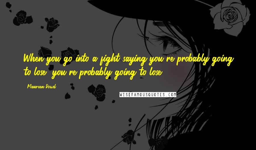 Maureen Dowd Quotes: When you go into a fight saying you're probably going to lose, you're probably going to lose.