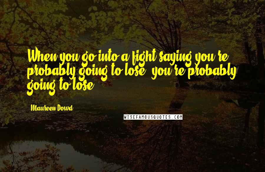 Maureen Dowd Quotes: When you go into a fight saying you're probably going to lose, you're probably going to lose.