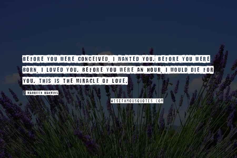 Maureen Hawkins Quotes: Before you were conceived, I wanted you. Before you were born, I loved you. Before you were an hour, I would die for you. This is the miracle of love.