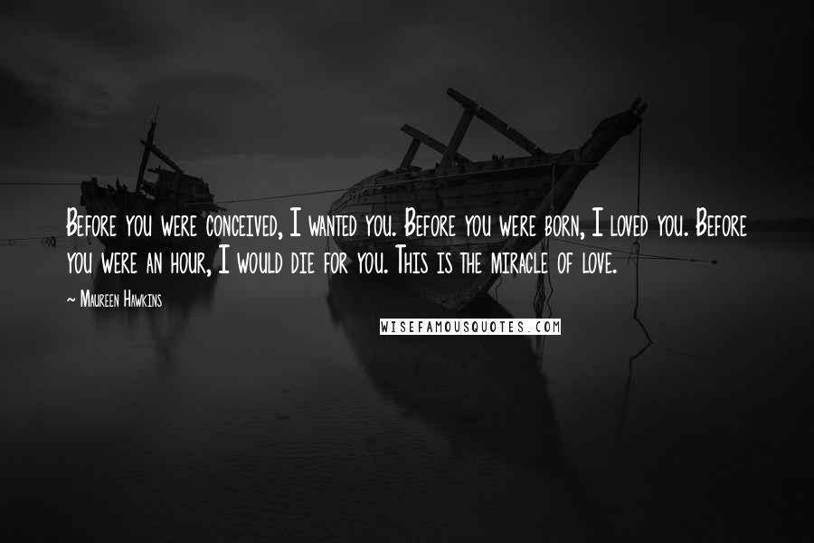 Maureen Hawkins Quotes: Before you were conceived, I wanted you. Before you were born, I loved you. Before you were an hour, I would die for you. This is the miracle of love.