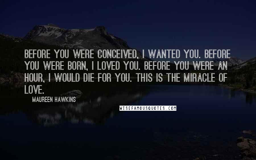 Maureen Hawkins Quotes: Before you were conceived, I wanted you. Before you were born, I loved you. Before you were an hour, I would die for you. This is the miracle of love.