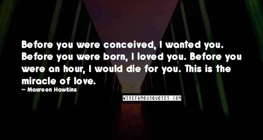 Maureen Hawkins Quotes: Before you were conceived, I wanted you. Before you were born, I loved you. Before you were an hour, I would die for you. This is the miracle of love.