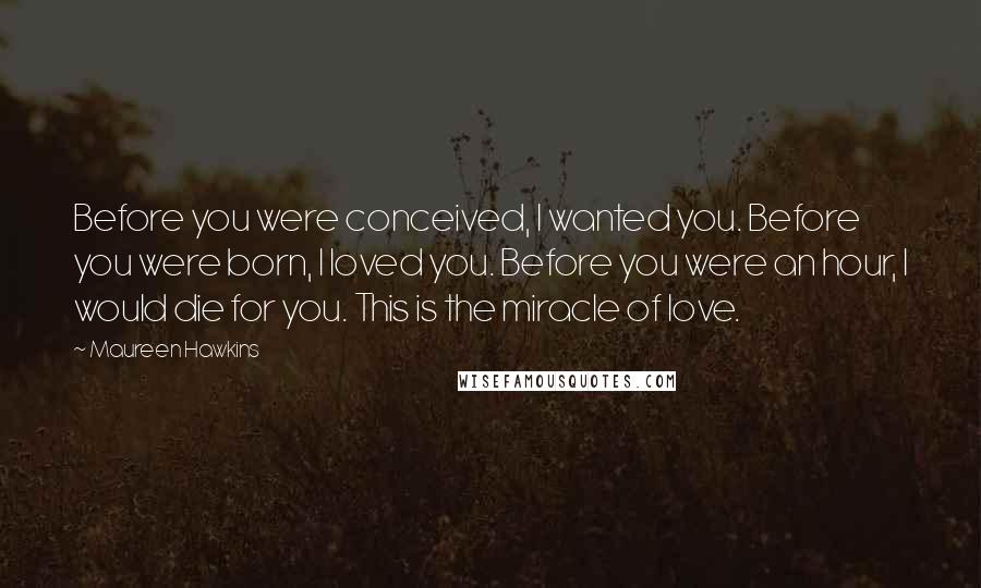 Maureen Hawkins Quotes: Before you were conceived, I wanted you. Before you were born, I loved you. Before you were an hour, I would die for you. This is the miracle of love.