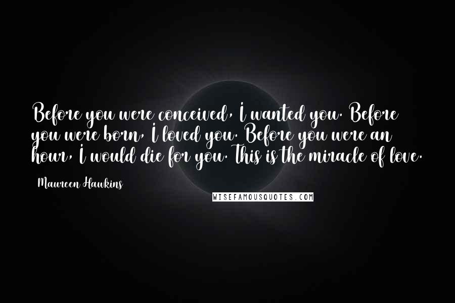 Maureen Hawkins Quotes: Before you were conceived, I wanted you. Before you were born, I loved you. Before you were an hour, I would die for you. This is the miracle of love.
