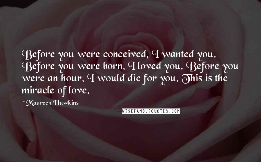 Maureen Hawkins Quotes: Before you were conceived, I wanted you. Before you were born, I loved you. Before you were an hour, I would die for you. This is the miracle of love.