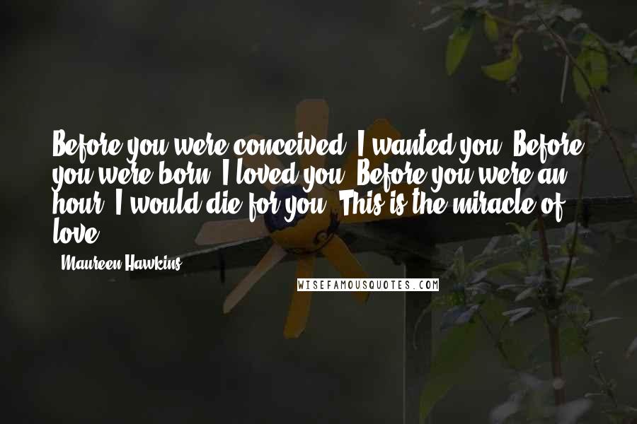 Maureen Hawkins Quotes: Before you were conceived, I wanted you. Before you were born, I loved you. Before you were an hour, I would die for you. This is the miracle of love.