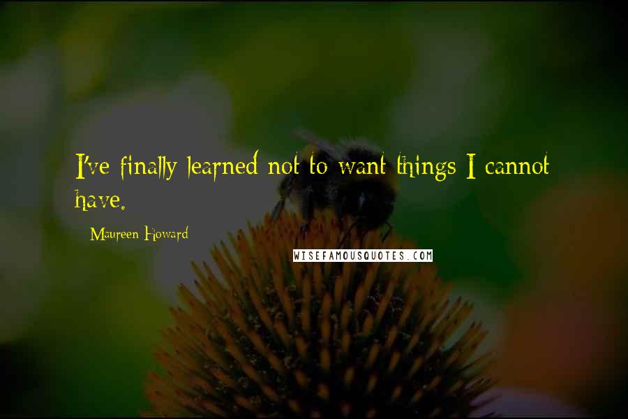 Maureen Howard Quotes: I've finally learned not to want things I cannot have.