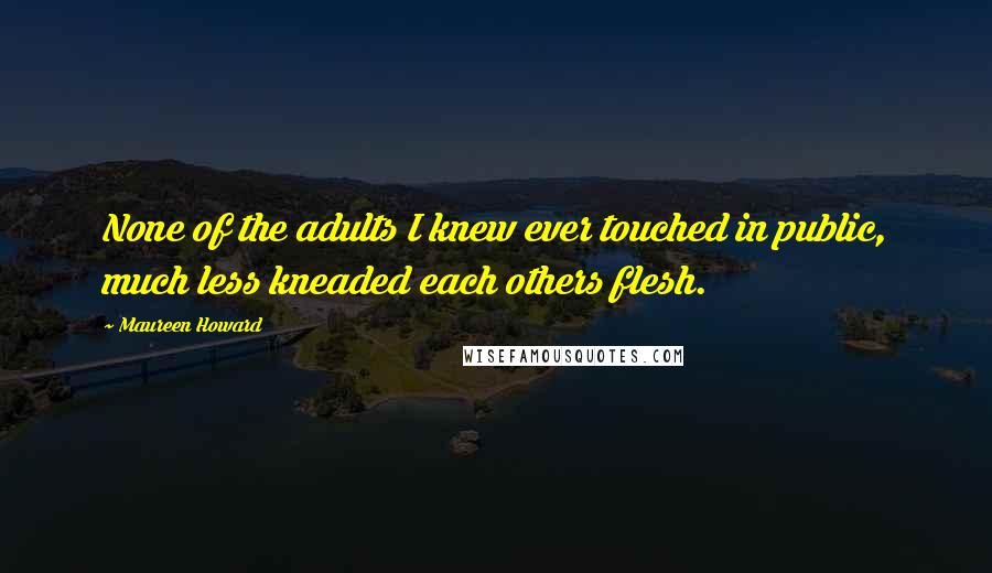 Maureen Howard Quotes: None of the adults I knew ever touched in public, much less kneaded each others flesh.