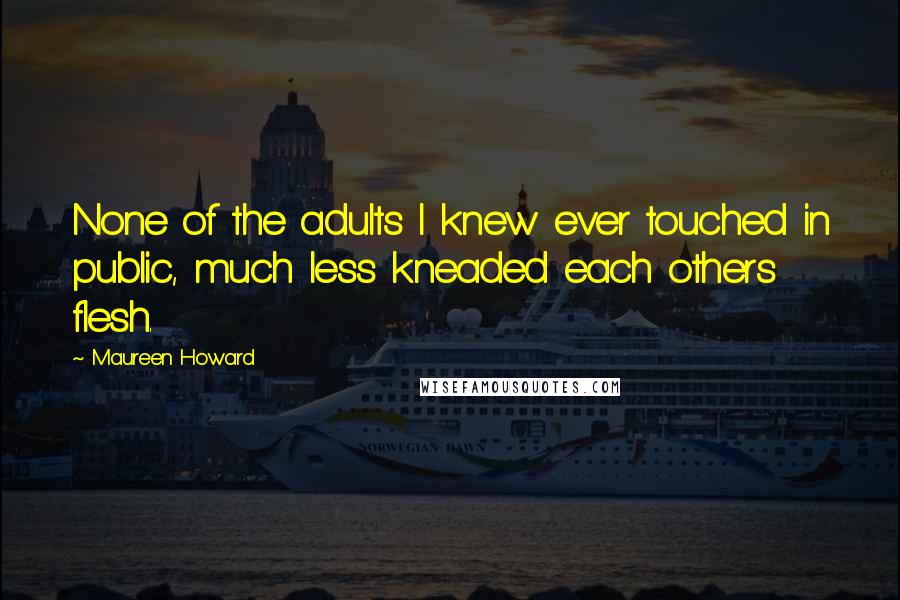 Maureen Howard Quotes: None of the adults I knew ever touched in public, much less kneaded each others flesh.