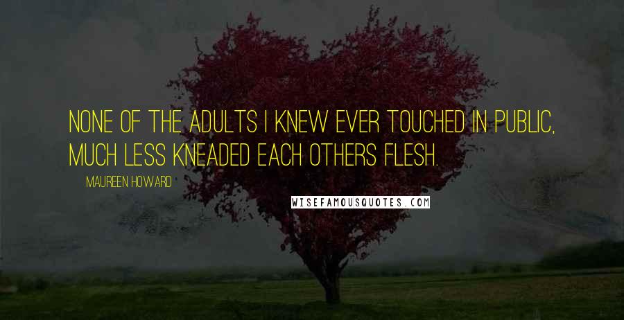 Maureen Howard Quotes: None of the adults I knew ever touched in public, much less kneaded each others flesh.