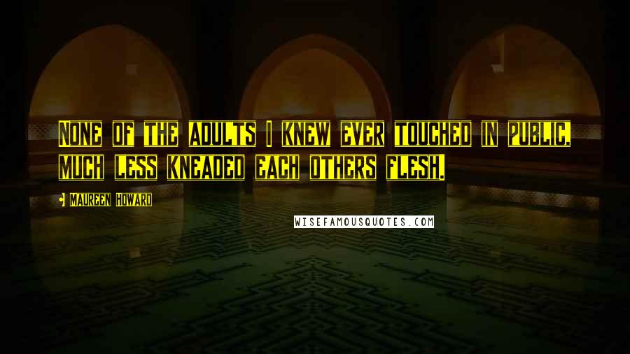 Maureen Howard Quotes: None of the adults I knew ever touched in public, much less kneaded each others flesh.