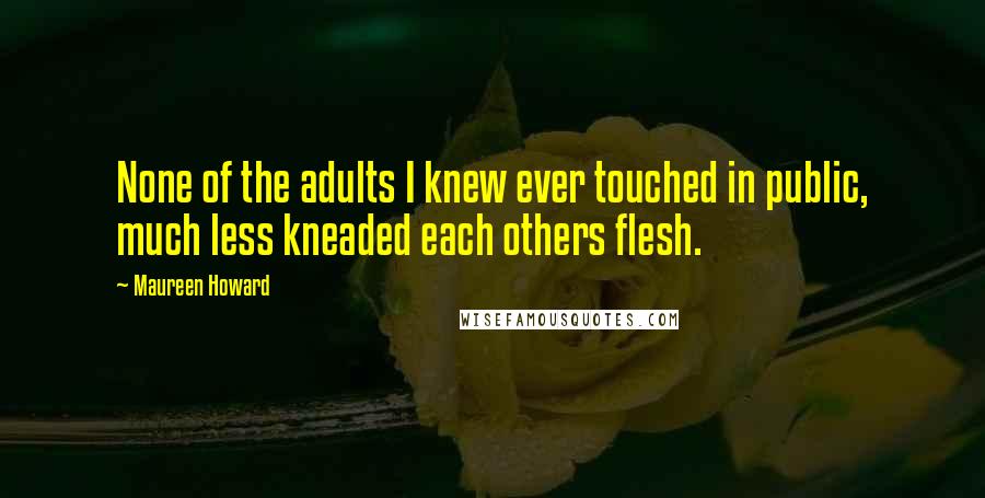 Maureen Howard Quotes: None of the adults I knew ever touched in public, much less kneaded each others flesh.
