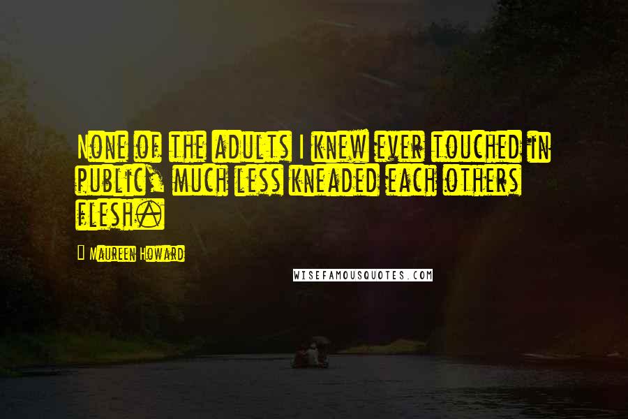 Maureen Howard Quotes: None of the adults I knew ever touched in public, much less kneaded each others flesh.