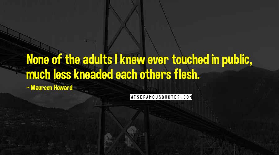 Maureen Howard Quotes: None of the adults I knew ever touched in public, much less kneaded each others flesh.