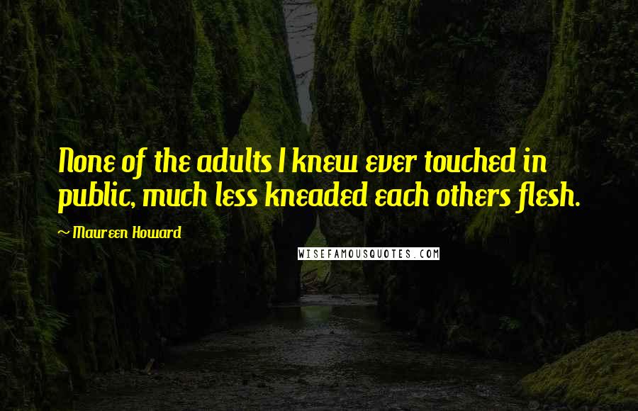 Maureen Howard Quotes: None of the adults I knew ever touched in public, much less kneaded each others flesh.