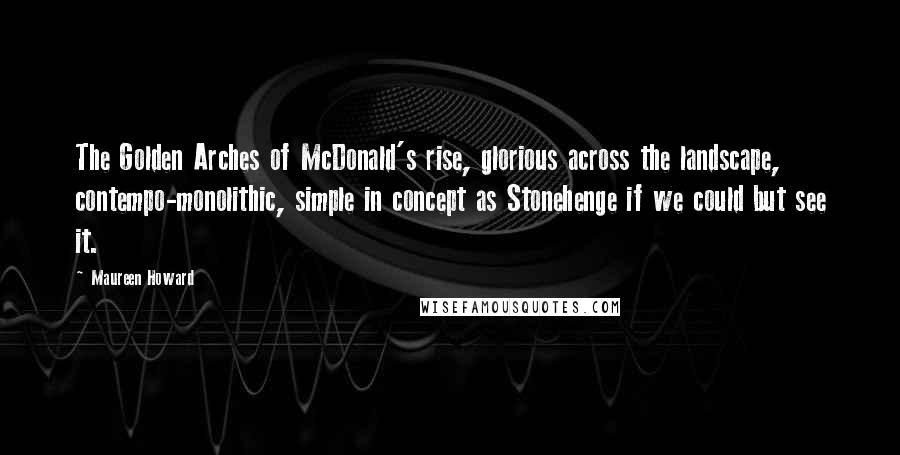 Maureen Howard Quotes: The Golden Arches of McDonald's rise, glorious across the landscape, contempo-monolithic, simple in concept as Stonehenge if we could but see it.