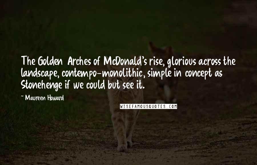 Maureen Howard Quotes: The Golden Arches of McDonald's rise, glorious across the landscape, contempo-monolithic, simple in concept as Stonehenge if we could but see it.