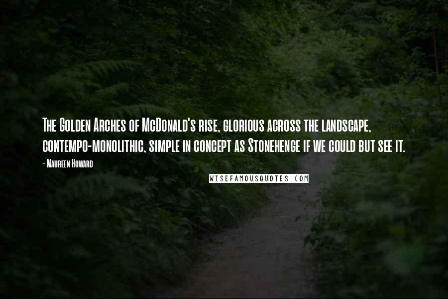 Maureen Howard Quotes: The Golden Arches of McDonald's rise, glorious across the landscape, contempo-monolithic, simple in concept as Stonehenge if we could but see it.