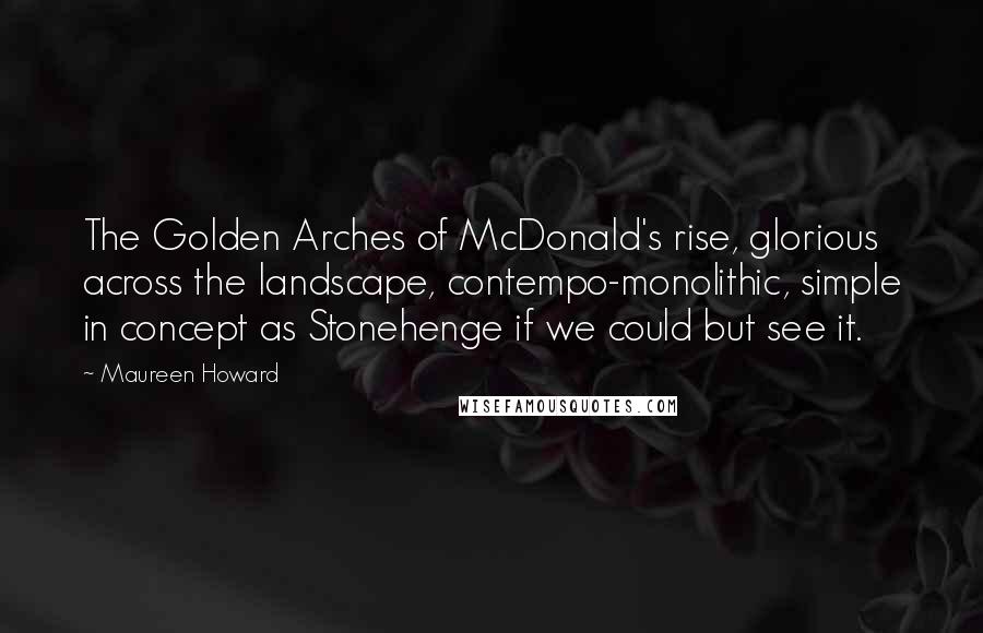 Maureen Howard Quotes: The Golden Arches of McDonald's rise, glorious across the landscape, contempo-monolithic, simple in concept as Stonehenge if we could but see it.