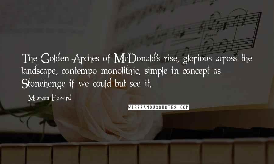 Maureen Howard Quotes: The Golden Arches of McDonald's rise, glorious across the landscape, contempo-monolithic, simple in concept as Stonehenge if we could but see it.