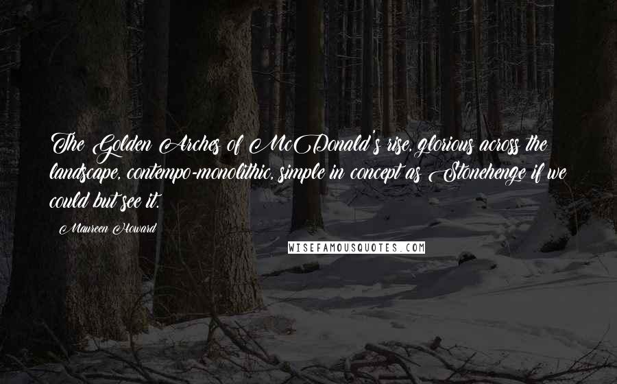Maureen Howard Quotes: The Golden Arches of McDonald's rise, glorious across the landscape, contempo-monolithic, simple in concept as Stonehenge if we could but see it.