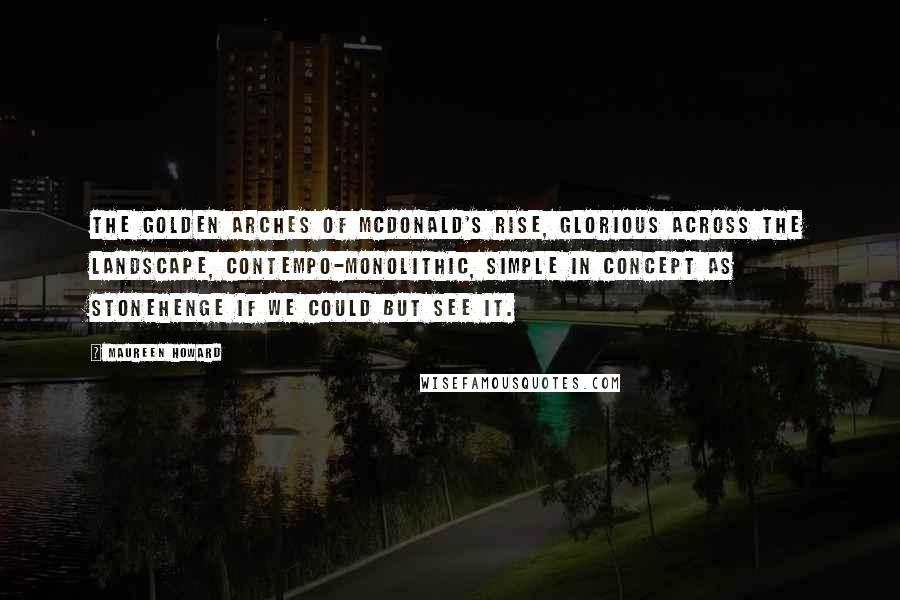 Maureen Howard Quotes: The Golden Arches of McDonald's rise, glorious across the landscape, contempo-monolithic, simple in concept as Stonehenge if we could but see it.